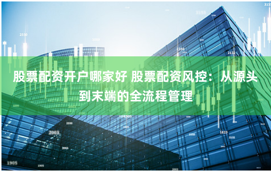 股票配资开户哪家好 股票配资风控：从源头到末端的全流程管理