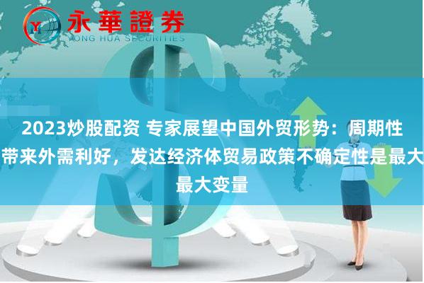 2023炒股配资 专家展望中国外贸形势：周期性因素带来外需利好，发达经济体贸易政策不确定性是最大变量