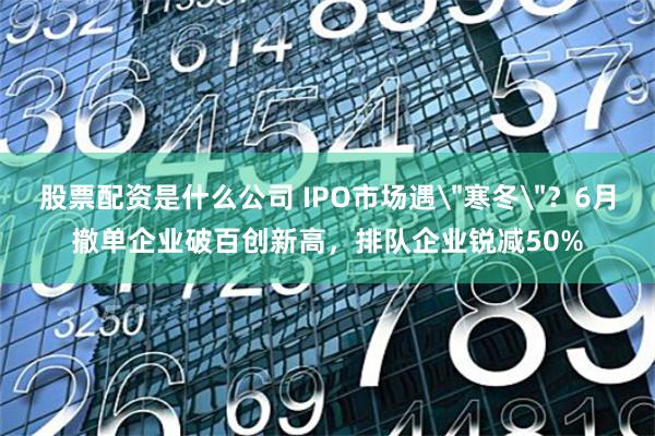 股票配资是什么公司 IPO市场遇＂寒冬＂？6月撤单企业破百创新高，排队企业锐减50%