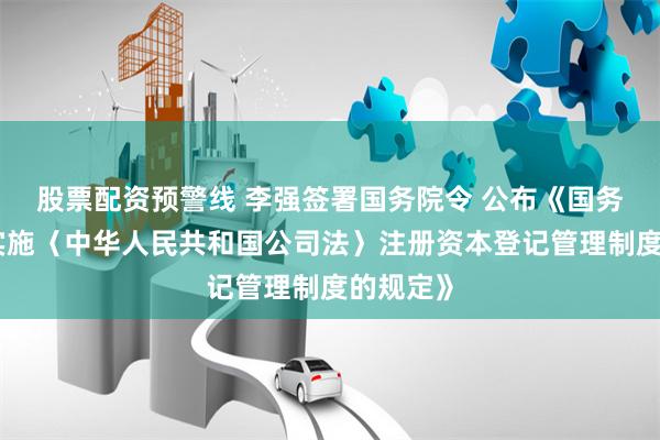 股票配资预警线 李强签署国务院令 公布《国务院关于实施〈中华人民共和国公司法〉注册资本登记管理制度的规定》