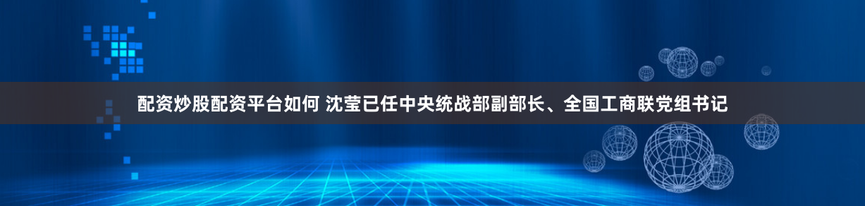 配资炒股配资平台如何 沈莹已任中央统战部副部长、全国工商联党组书记
