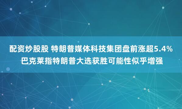 配资炒股股 特朗普媒体科技集团盘前涨超5.4% 巴克莱指特朗普大选获胜可能性似乎增强